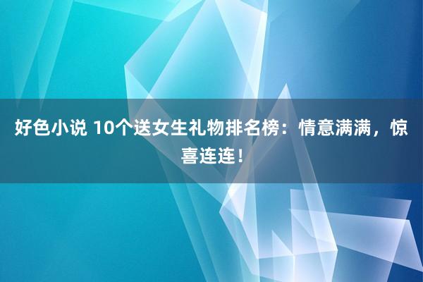 好色小说 10个送女生礼物排名榜：情意满满，惊喜连连！
