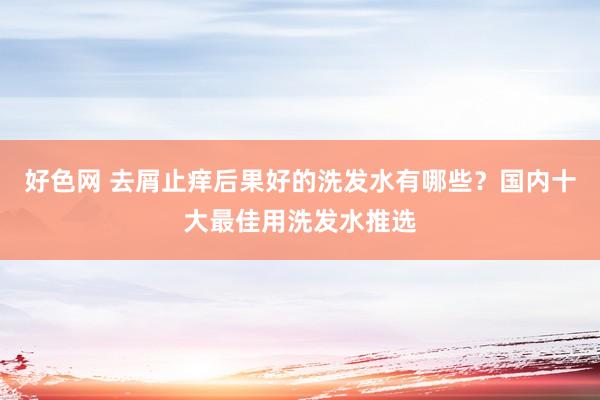 好色网 去屑止痒后果好的洗发水有哪些？国内十大最佳用洗发水推选