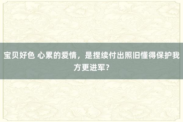 宝贝好色 心累的爱情，是捏续付出照旧懂得保护我方更进军？
