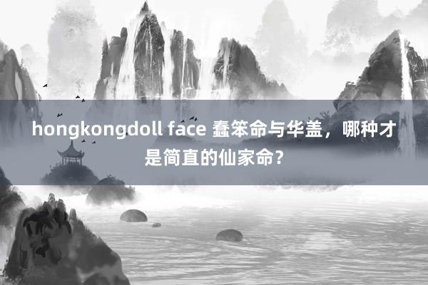 hongkongdoll face 蠢笨命与华盖，哪种才是简直的仙家命？