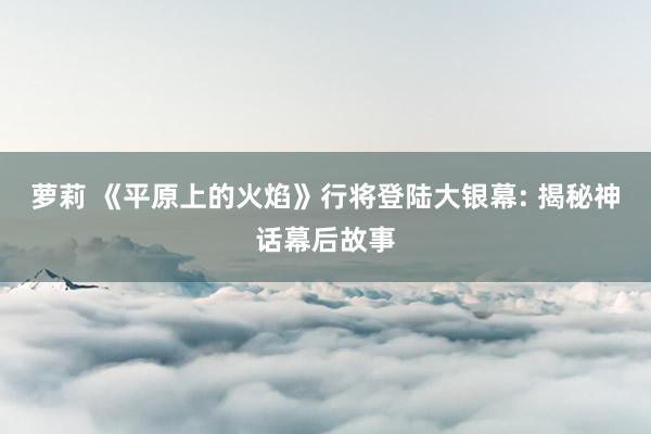 萝莉 《平原上的火焰》行将登陆大银幕: 揭秘神话幕后故事
