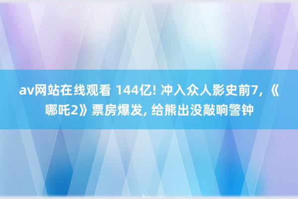 av网站在线观看 144亿! 冲入众人影史前7， 《哪吒2》票房爆发， 给熊出没敲响警钟