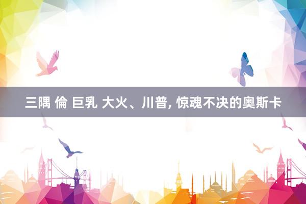 三隅 倫 巨乳 大火、川普， 惊魂不决的奥斯卡