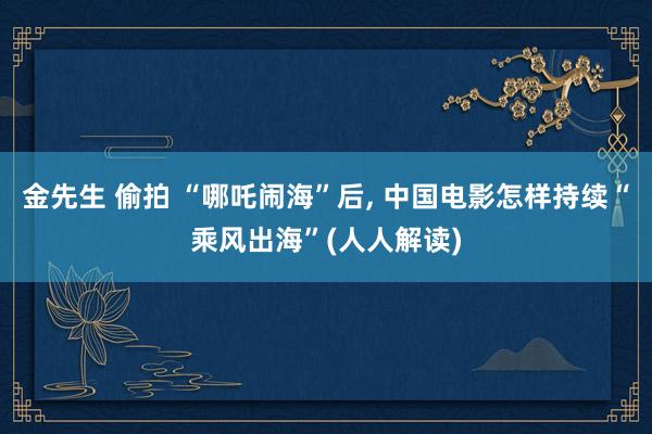 金先生 偷拍 “哪吒闹海”后， 中国电影怎样持续“乘风出海”(人人解读)