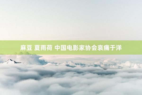 麻豆 夏雨荷 中国电影家协会哀痛于洋