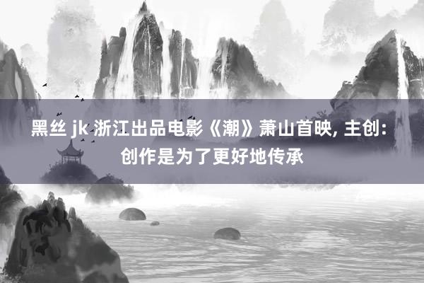 黑丝 jk 浙江出品电影《潮》萧山首映， 主创: 创作是为了更好地传承