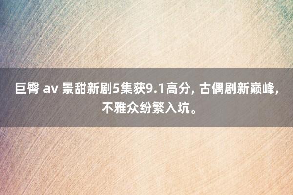 巨臀 av 景甜新剧5集获9.1高分， 古偶剧新巅峰， 不雅众纷繁入坑。