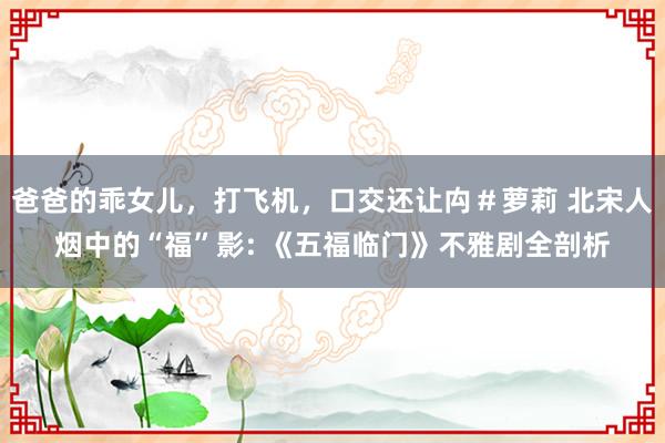 爸爸的乖女儿，打飞机，口交还让禸＃萝莉 北宋人烟中的“福”影: 《五福临门》不雅剧全剖析