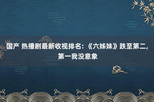 国产 热播剧最新收视排名: 《六姊妹》跌至第二， 第一我没意象