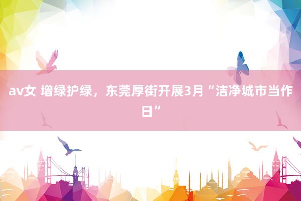 av女 增绿护绿，东莞厚街开展3月“洁净城市当作日”