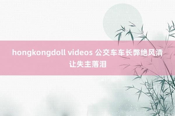 hongkongdoll videos 公交车车长弊绝风清让失主落泪