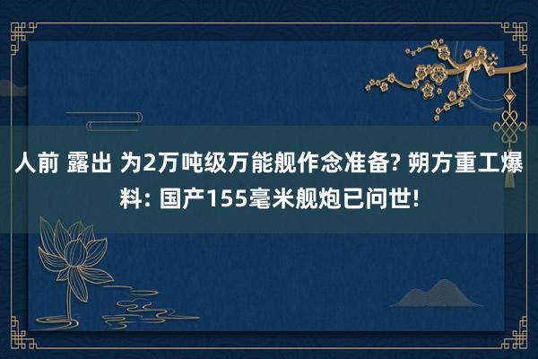 人前 露出 为2万吨级万能舰作念准备? 朔方重工爆料: 国产155毫米舰炮已问世!