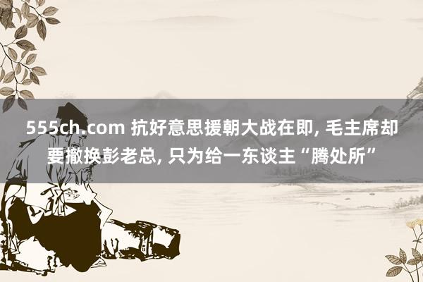 555ch.com 抗好意思援朝大战在即， 毛主席却要撤换彭老总， 只为给一东谈主“腾处所”