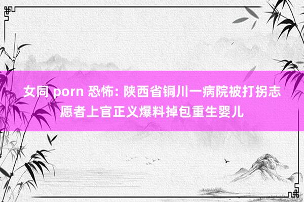 女同 porn 恐怖: 陕西省铜川一病院被打拐志愿者上官正义爆料掉包重生婴儿