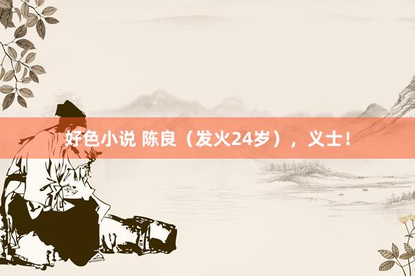 好色小说 陈良（发火24岁），义士！