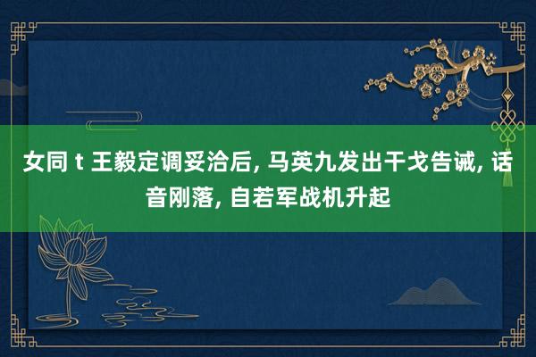女同 t 王毅定调妥洽后， 马英九发出干戈告诫， 话音刚落， 自若军战机升起