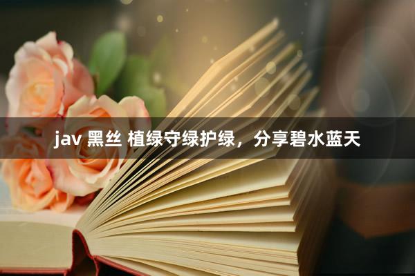 jav 黑丝 植绿守绿护绿，分享碧水蓝天