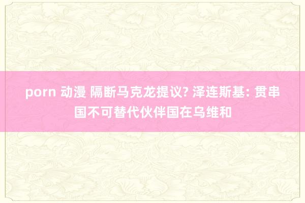 porn 动漫 隔断马克龙提议? 泽连斯基: 贯串国不可替代伙伴国在乌维和
