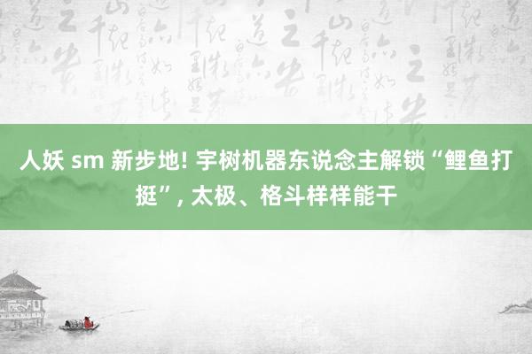 人妖 sm 新步地! 宇树机器东说念主解锁“鲤鱼打挺”， 太极、格斗样样能干