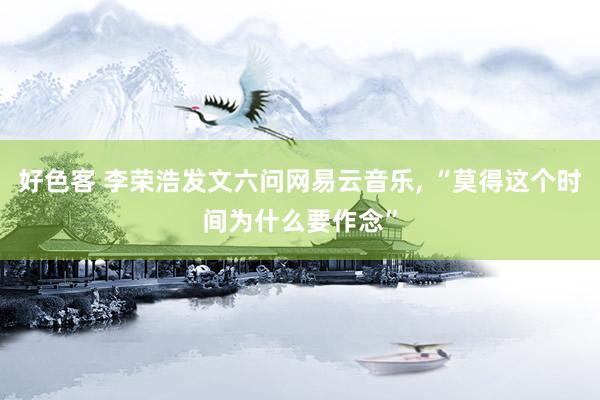 好色客 李荣浩发文六问网易云音乐， “莫得这个时间为什么要作念”