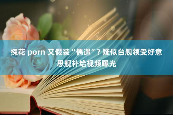 探花 porn 又假装“偶遇”? 疑似台舰领受好意思舰补给视频曝光