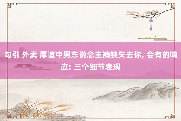 勾引 外卖 厚谊中男东说念主褊狭失去你， 会有的响应: 三个细节表现