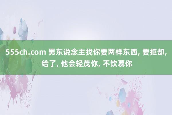 555ch.com 男东说念主找你要两样东西， 要拒却， 给了， 他会轻茂你， 不钦慕你