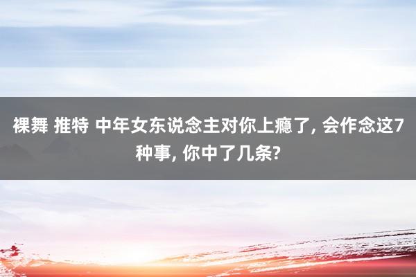 裸舞 推特 中年女东说念主对你上瘾了， 会作念这7种事， 你中了几条?