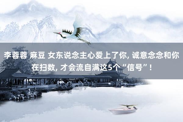 李蓉蓉 麻豆 女东说念主心爱上了你， 诚意念念和你在扫数， 才会流自满这5个“信号”!