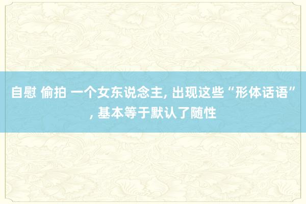 自慰 偷拍 一个女东说念主， 出现这些“形体话语”， 基本等于默认了随性