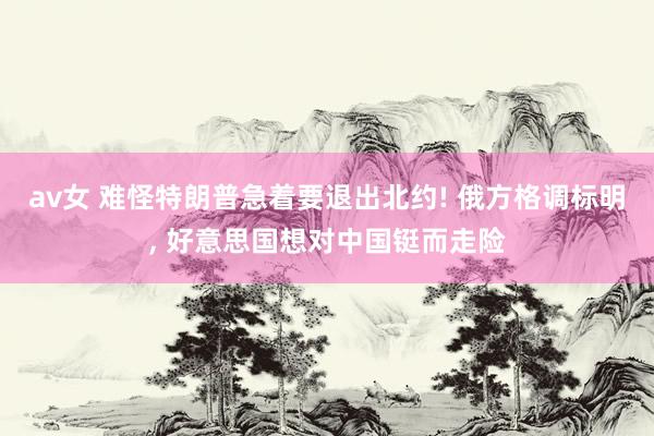 av女 难怪特朗普急着要退出北约! 俄方格调标明， 好意思国想对中国铤而走险