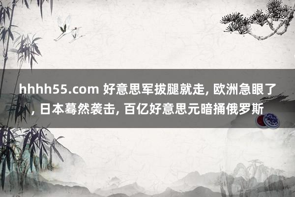 hhhh55.com 好意思军拔腿就走， 欧洲急眼了， 日本蓦然袭击， 百亿好意思元暗捅俄罗斯