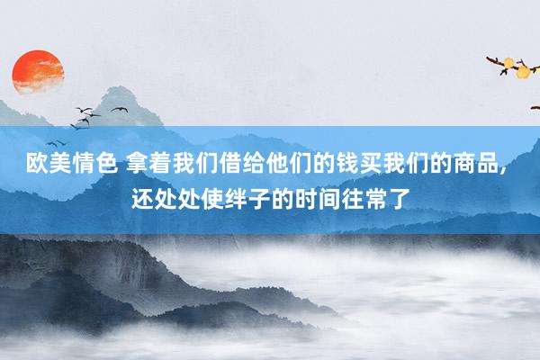 欧美情色 拿着我们借给他们的钱买我们的商品， 还处处使绊子的时间往常了