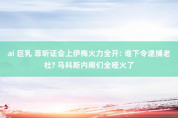 ai 巨乳 菲听证会上伊梅火力全开: 谁下令逮捕老杜? 马科斯内阁们全哑火了