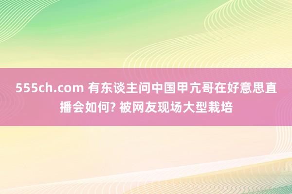 555ch.com 有东谈主问中国甲亢哥在好意思直播会如何? 被网友现场大型栽培