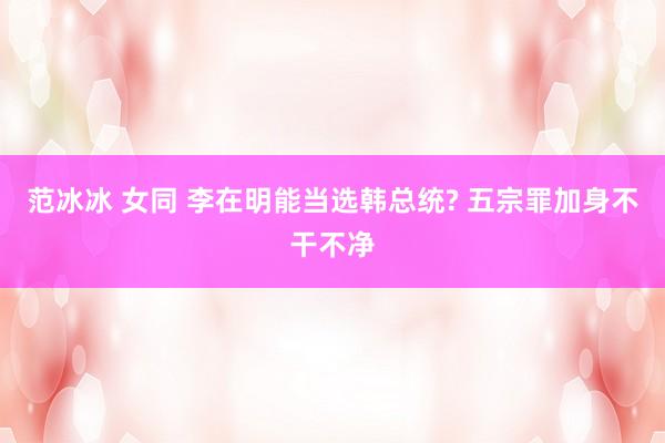 范冰冰 女同 李在明能当选韩总统? 五宗罪加身不干不净