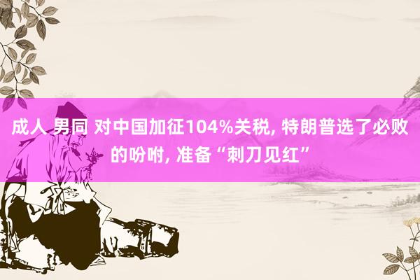 成人 男同 对中国加征104%关税， 特朗普选了必败的吩咐， 准备“刺刀见红”
