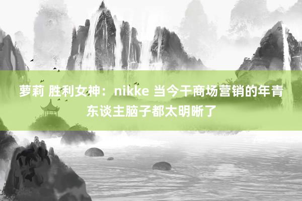 萝莉 胜利女神：nikke 当今干商场营销的年青东谈主脑子都太明晰了