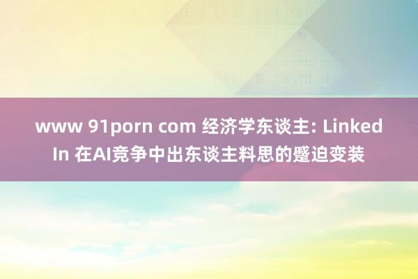 www 91porn com 经济学东谈主: LinkedIn 在AI竞争中出东谈主料思的蹙迫变装