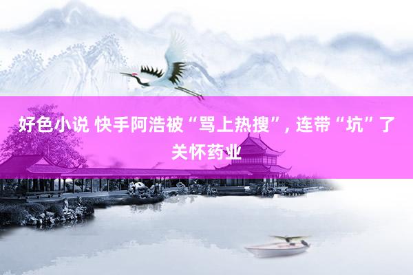 好色小说 快手阿浩被“骂上热搜”， 连带“坑”了关怀药业