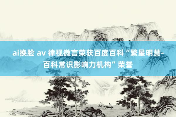 ai换脸 av 律视微言荣获百度百科“繁星明慧-百科常识影响力机构”荣誉