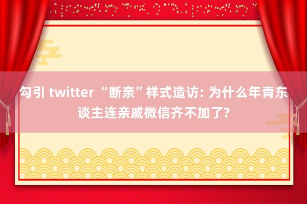 勾引 twitter “断亲”样式造访: 为什么年青东谈主连亲戚微信齐不加了?