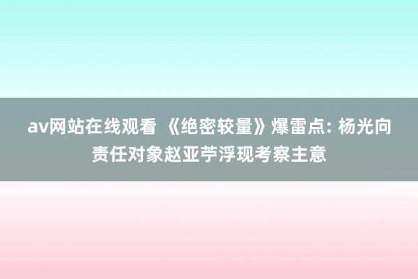 av网站在线观看 《绝密较量》爆雷点: 杨光向责任对象赵亚苧浮现考察主意