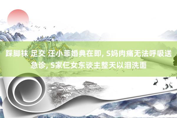 踩脚袜 足交 汪小菲婚典在即， S妈肉痛无法呼吸送急诊， S家仨女东谈主整天以泪洗面