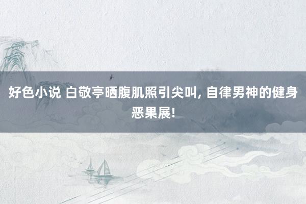 好色小说 白敬亭晒腹肌照引尖叫， 自律男神的健身恶果展!