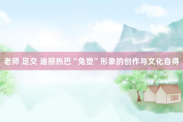 老师 足交 迪丽热巴“兔塑”形象的创作与文化自得