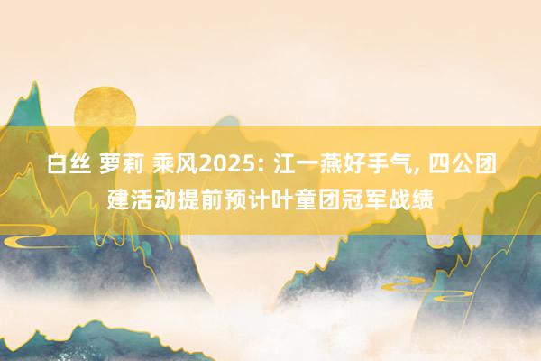 白丝 萝莉 乘风2025: 江一燕好手气， 四公团建活动提前预计叶童团冠军战绩