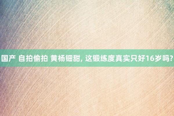 国产 自拍偷拍 黄杨钿甜， 这锻练度真实只好16岁吗?