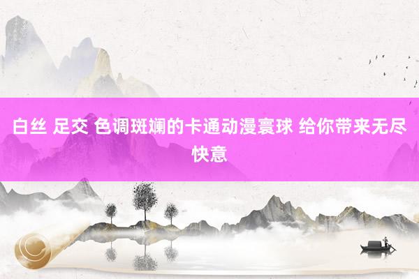 白丝 足交 色调斑斓的卡通动漫寰球 给你带来无尽快意