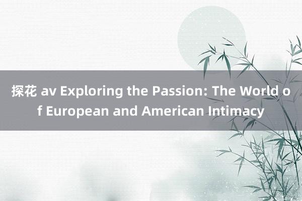 探花 av Exploring the Passion: The World of European and American Intimacy